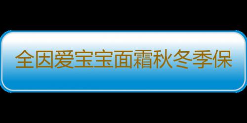 全因爱宝宝面霜秋冬季保湿霜防皴多效霜润肤霜婴儿新生儿儿童护肤