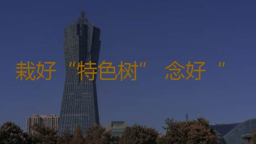 栽好“特色树” 念好“产业经” 化橘红化红火生活“金钥匙”