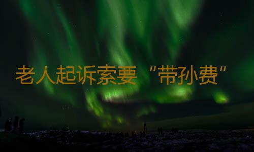 老人起诉索要“带孙费”多数获支持，“带孙费”是个什么费？