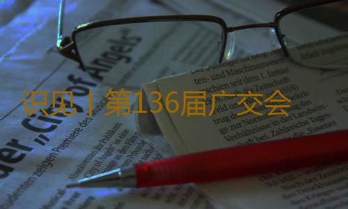 识见丨第136届广交会，这些看点值得期待！